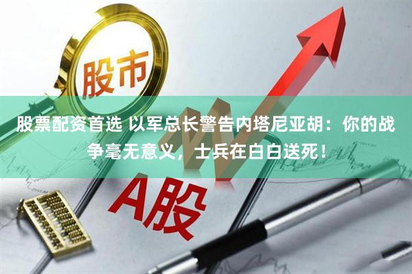 股票配资首选 以军总长警告内塔尼亚胡：你的战争毫无意义，士兵在白白送死！