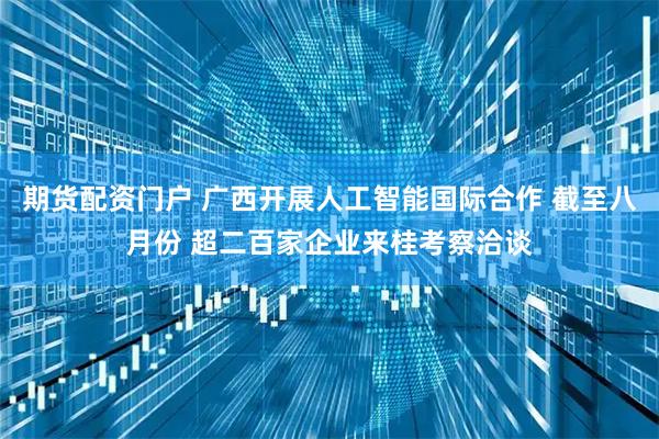 期货配资门户 广西开展人工智能国际合作 截至八月份 超二百家企业来桂考察洽谈