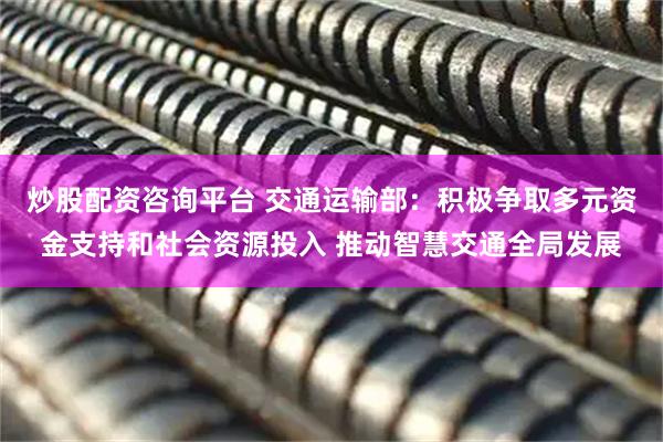 炒股配资咨询平台 交通运输部：积极争取多元资金支持和社会资源投入 推动智慧交通全局发展