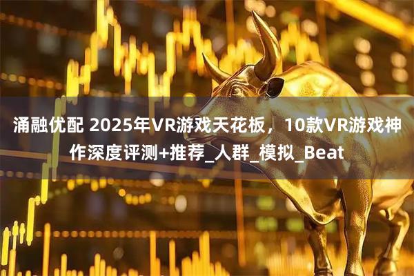 涌融优配 2025年VR游戏天花板，10款VR游戏神作深度评测+推荐_人群_模拟_Beat