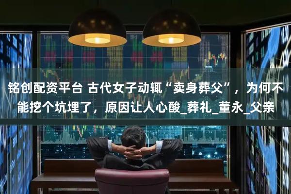 铭创配资平台 古代女子动辄“卖身葬父”，为何不能挖个坑埋了，原因让人心酸_葬礼_董永_父亲