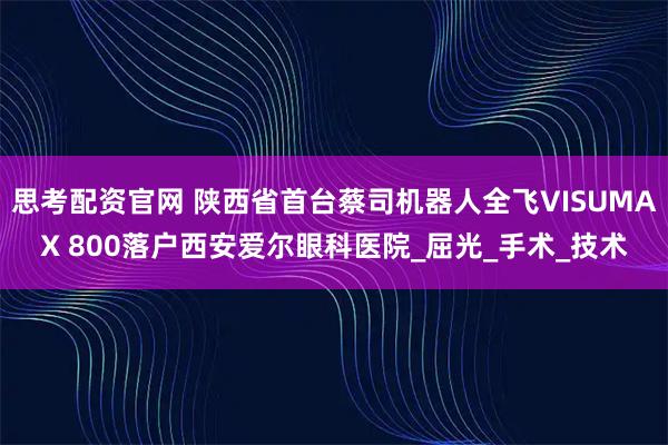 思考配资官网 陕西省首台蔡司机器人全飞VISUMAX 800落户西安爱尔眼科医院_屈光_手术_技术
