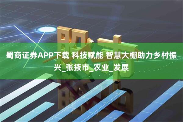 蜀商证券APP下载 科技赋能 智慧大棚助力乡村振兴_张掖市_农业_发展
