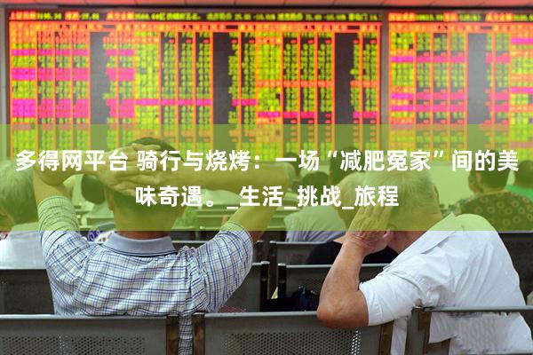 多得网平台 骑行与烧烤：一场“减肥冤家”间的美味奇遇。_生活_挑战_旅程