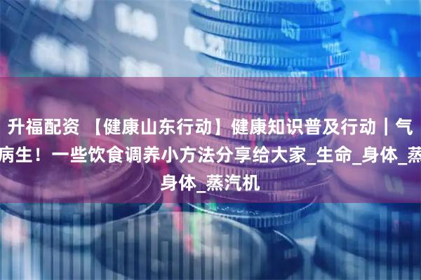 升福配资 【健康山东行动】健康知识普及行动｜气虚百病生！一些饮食调养小方法分享给大家_生命_身体_蒸汽机
