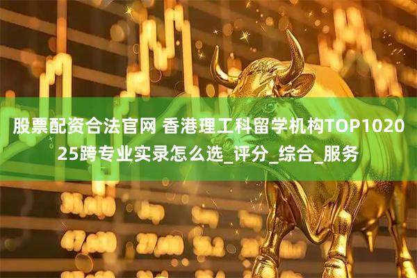 股票配资合法官网 香港理工科留学机构TOP102025跨专业实录怎么选_评分_综合_服务
