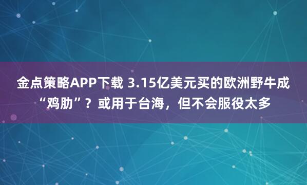 金点策略APP下载 3.15亿美元买的欧洲野牛成“鸡肋”？或用于台海，但不会服役太多