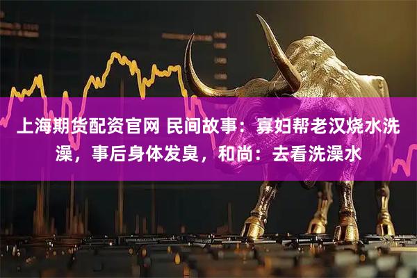 上海期货配资官网 民间故事：寡妇帮老汉烧水洗澡，事后身体发臭，和尚：去看洗澡水