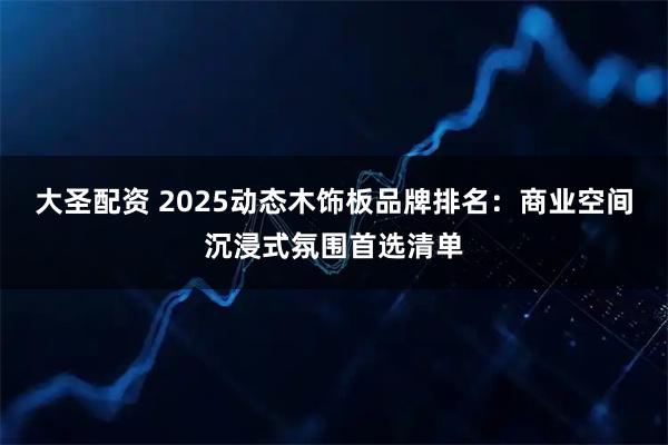 大圣配资 2025动态木饰板品牌排名：商业空间沉浸式氛围首选清单
