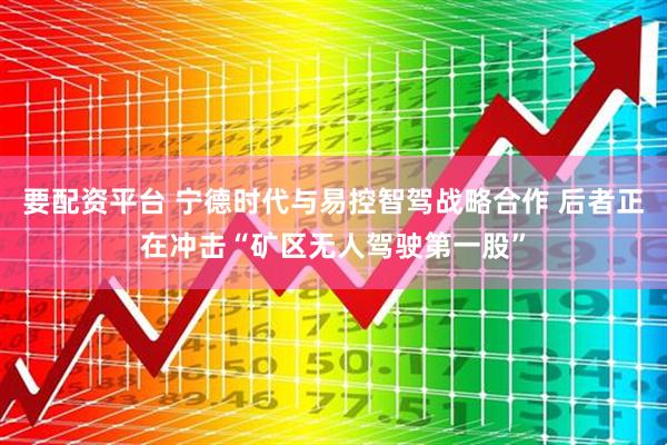 要配资平台 宁德时代与易控智驾战略合作 后者正在冲击“矿区无人驾驶第一股”