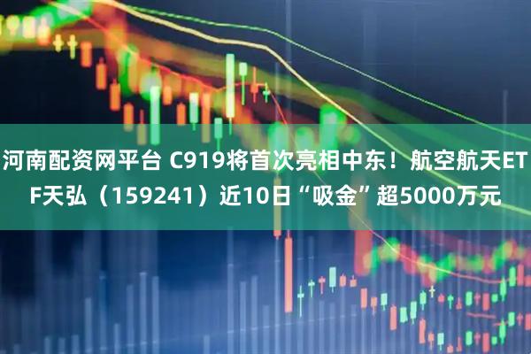 河南配资网平台 C919将首次亮相中东！航空航天ETF天弘（159241）近10日“吸金”超5000万元