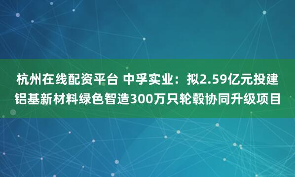 杭州在线配资平台 中孚实业：拟2.59亿元投建铝基新材料绿色智造300万只轮毂协同升级项目