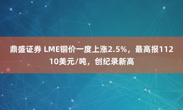 鼎盛证券 LME铜价一度上涨2.5%，最高报11210美元/吨，创纪录新高