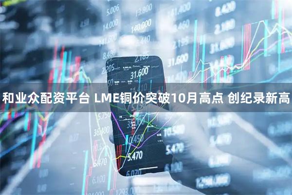 和业众配资平台 LME铜价突破10月高点 创纪录新高