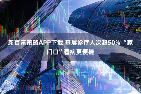 新百富策略APP下载 基层诊疗人次超50% “家门口”看病更便捷