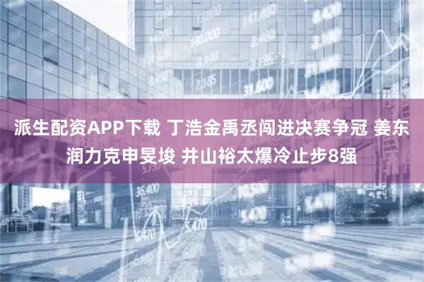 派生配资APP下载 丁浩金禹丞闯进决赛争冠 姜东润力克申旻埈 井山裕太爆冷止步8强
