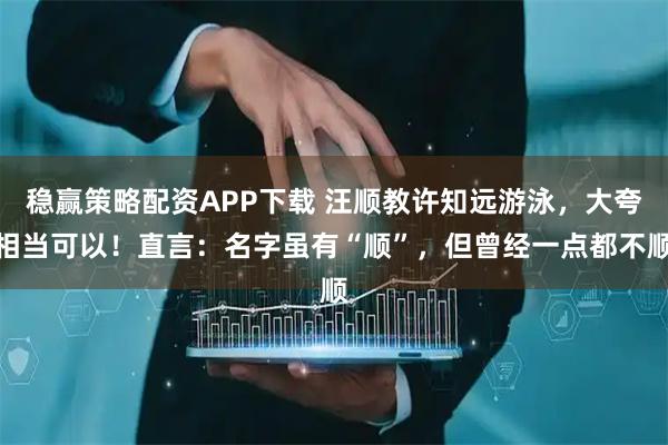 稳赢策略配资APP下载 汪顺教许知远游泳，大夸相当可以！直言：名字虽有“顺”，但曾经一点都不顺