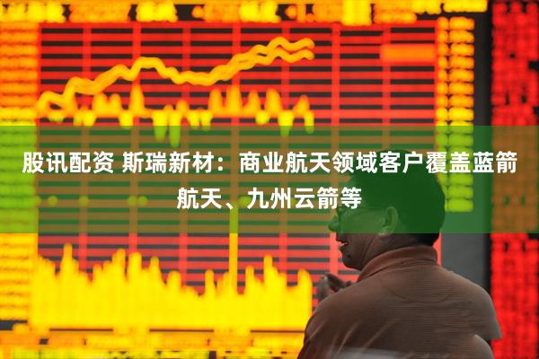 股讯配资 斯瑞新材：商业航天领域客户覆盖蓝箭航天、九州云箭等