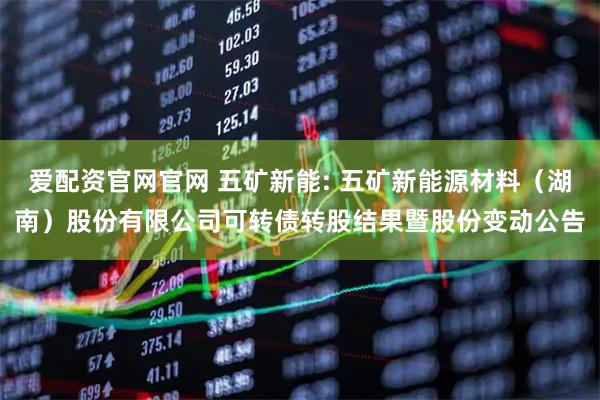 爱配资官网官网 五矿新能: 五矿新能源材料（湖南）股份有限公司可转债转股结果暨股份变动公告
