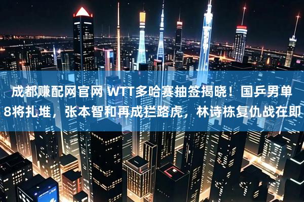 成都赚配网官网 WTT多哈赛抽签揭晓！国乒男单8将扎堆，张本智和再成拦路虎，林诗栋复仇战在即