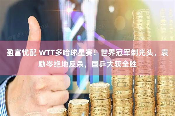 盈富忧配 WTT多哈球星赛！世界冠军剃光头，袁励岑绝地反杀，国乒大获全胜
