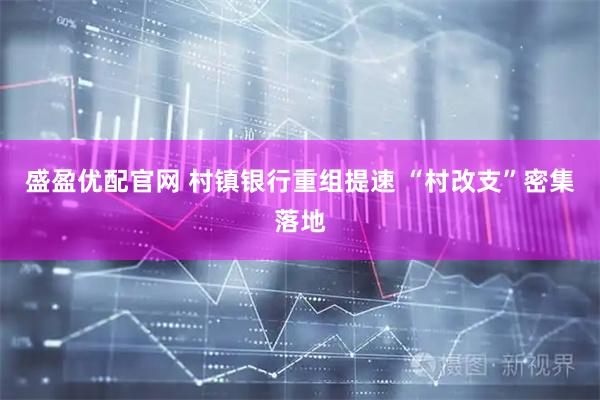 盛盈优配官网 村镇银行重组提速 “村改支”密集落地