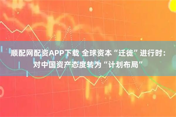 顺配网配资APP下载 全球资本“迁徙”进行时：对中国资产态度转为“计划布局”