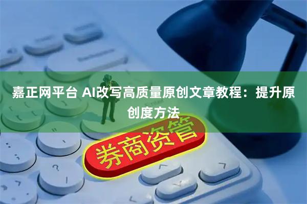 嘉正网平台 AI改写高质量原创文章教程：提升原创度方法