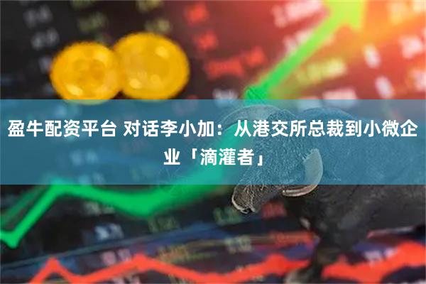 盈牛配资平台 对话李小加：从港交所总裁到小微企业「滴灌者」