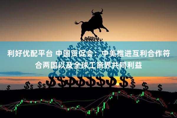 利好优配平台 中国贸促会：中美推进互利合作符合两国以及全球工商界共同利益