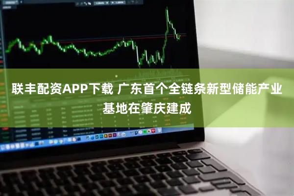 联丰配资APP下载 广东首个全链条新型储能产业基地在肇庆建成
