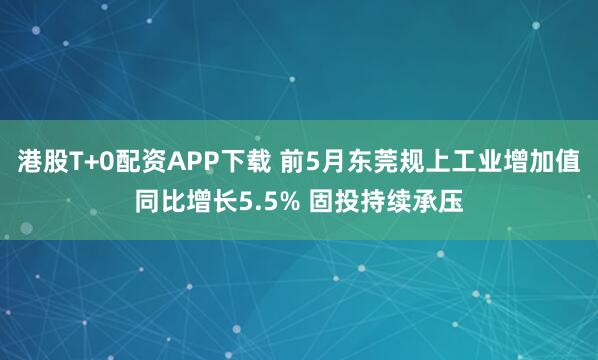 港股T+0配资APP下载 前5月东莞规上工业增加值同比增长5.5% 固投持续承压