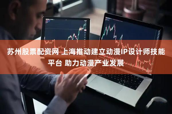 苏州股票配资网 上海推动建立动漫IP设计师技能平台 助力动漫产业发展
