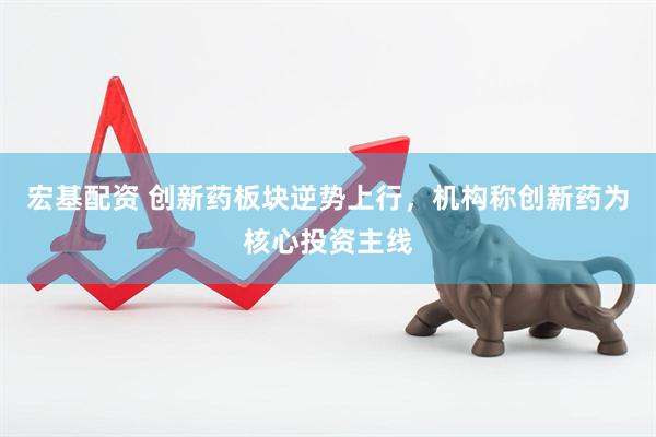 宏基配资 创新药板块逆势上行，机构称创新药为核心投资主线