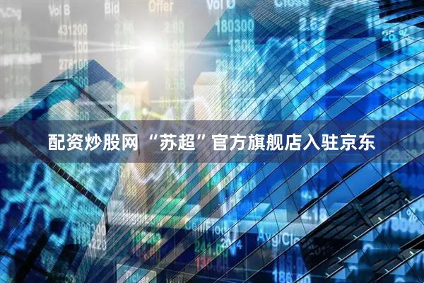 配资炒股网 “苏超”官方旗舰店入驻京东