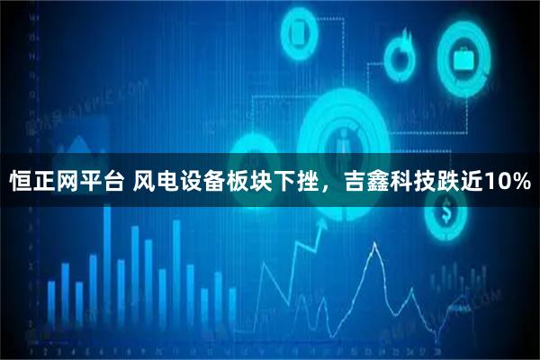 恒正网平台 风电设备板块下挫，吉鑫科技跌近10%