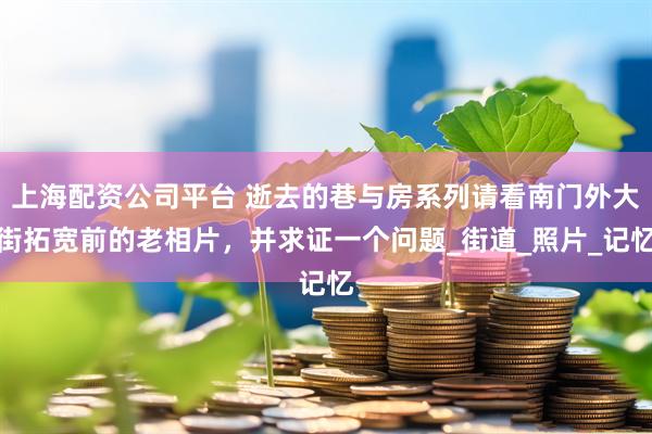 上海配资公司平台 逝去的巷与房系列请看南门外大街拓宽前的老相片，并求证一个问题_街道_照片_记忆