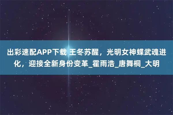 出彩速配APP下载 王冬苏醒，光明女神蝶武魂进化，迎接全新身份变革_霍雨浩_唐舞桐_大明