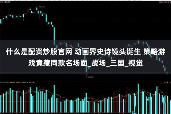 什么是配资炒股官网 动画界史诗镜头诞生 策略游戏竟藏同款名场面_战场_三国_视觉