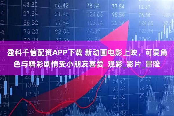盈科千信配资APP下载 新动画电影上映，可爱角色与精彩剧情受小朋友喜爱_观影_影片_冒险