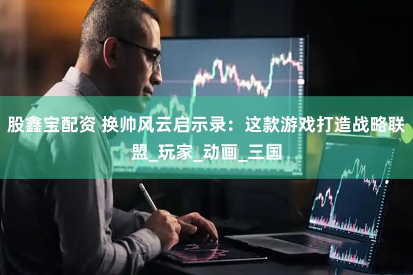 股鑫宝配资 换帅风云启示录：这款游戏打造战略联盟_玩家_动画_三国