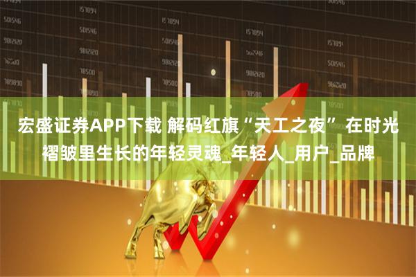 宏盛证券APP下载 解码红旗“天工之夜” 在时光褶皱里生长的年轻灵魂_年轻人_用户_品牌