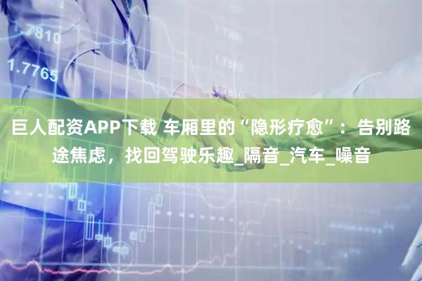 巨人配资APP下载 车厢里的“隐形疗愈”：告别路途焦虑，找回驾驶乐趣_隔音_汽车_噪音