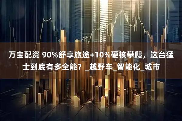 万宝配资 90%舒享旅途+10%硬核攀爬，这台猛士到底有多全能？_越野车_智能化_城市