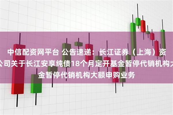 中信配资网平台 公告速递：长江证券（上海）资产管理有限公司关于长江安享纯债18个月定开基金暂停代销机构大额申购业务