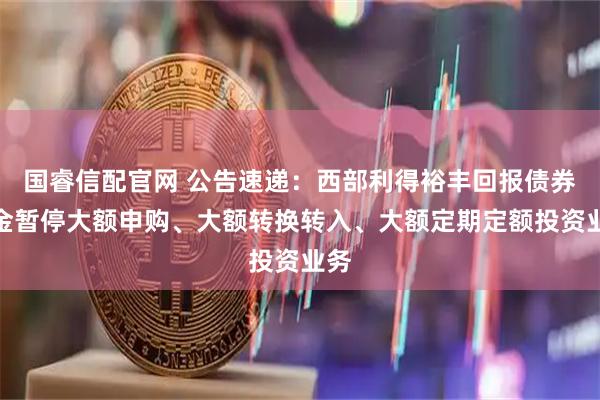 国睿信配官网 公告速递：西部利得裕丰回报债券基金暂停大额申购、大额转换转入、大额定期定额投资业务