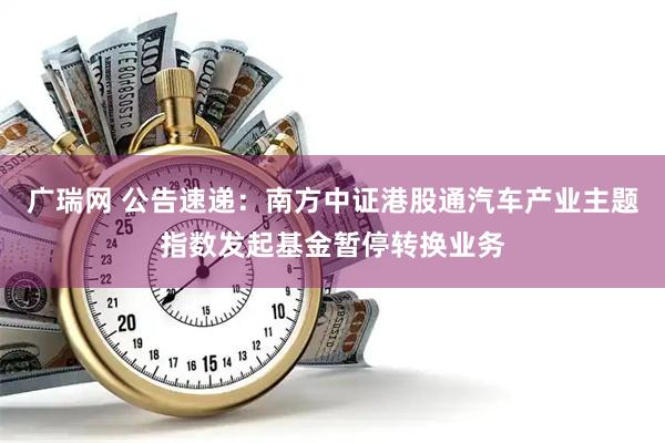 广瑞网 公告速递：南方中证港股通汽车产业主题指数发起基金暂停转换业务