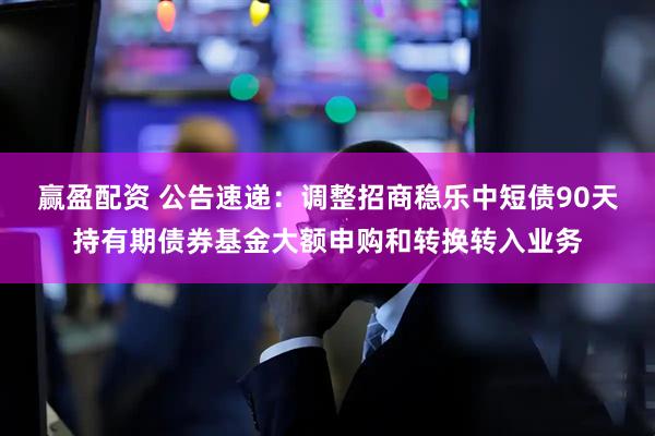 赢盈配资 公告速递：调整招商稳乐中短债90天持有期债券基金大额申购和转换转入业务