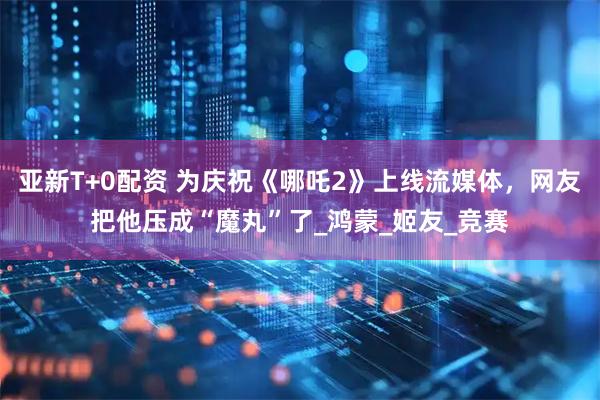 亚新T+0配资 为庆祝《哪吒2》上线流媒体，网友把他压成“魔丸”了_鸿蒙_姬友_竞赛