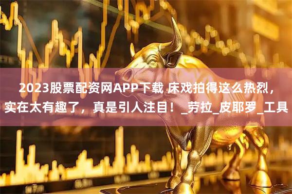 2023股票配资网APP下载 床戏拍得这么热烈，实在太有趣了，真是引人注目！_劳拉_皮耶罗_工具